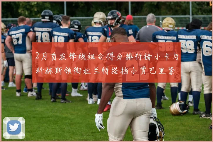 2月首发锋线组合得分排行榜小卡与科林斯领衔杜兰特搭档小贾巴里紧随其后
