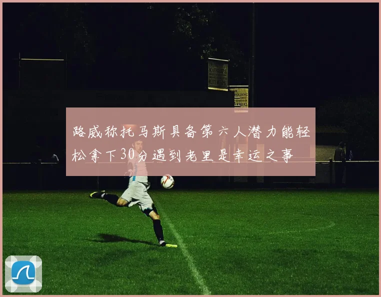 路威称托马斯具备第六人潜力能轻松拿下30分遇到老里是幸运之事