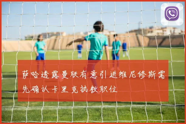 萨哈透露曼联有意引进维尼修斯需先确认卡里克执教职位