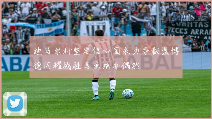 迪马尔科坚定信心国米力争翻盘博德闪耀战胜马竞绝非偶然