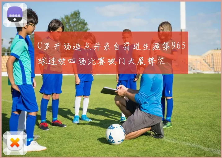 C罗开场造点并亲自罚进生涯第965球连续四场比赛破门大展锋芒