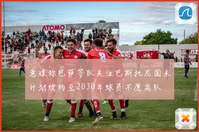 意媒称巴萨等队关注巴斯托尼国米计划续约至2030年球员不愿离队