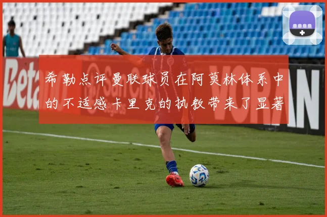 希勒点评曼联球员在阿莫林体系中的不适感卡里克的执教带来了显著变化