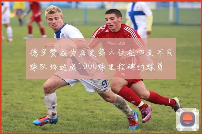 德罗赞成为历史第六位在四支不同球队均达成1000球里程碑的球员