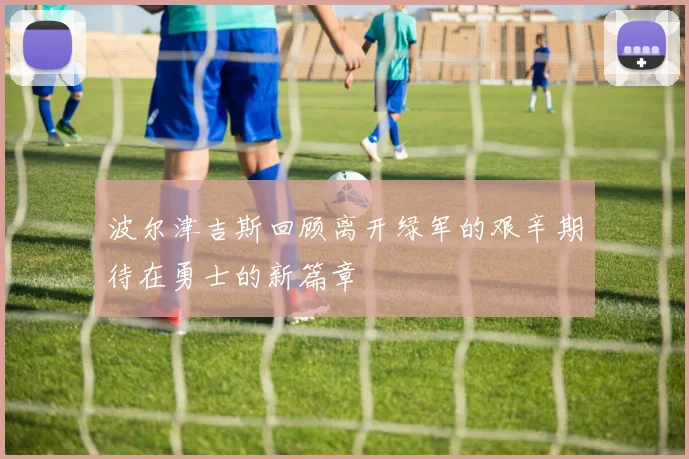波尔津吉斯回顾离开绿军的艰辛期待在勇士的新篇章