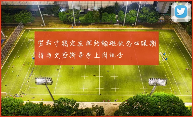 贺希宁稳定发挥约翰逊状态回暖期待与史密斯争夺上岗机会