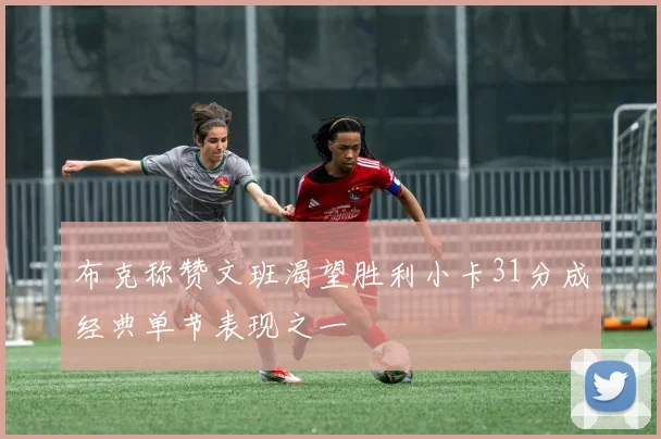 布克称赞文班渴望胜利小卡31分成经典单节表现之一