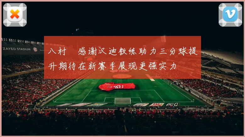 八村塁感谢汉迪教练助力三分球提升期待在新赛季展现更强实力