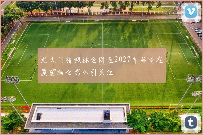 尤文门将佩林合同至2027年或将在夏窗转会离队引关注