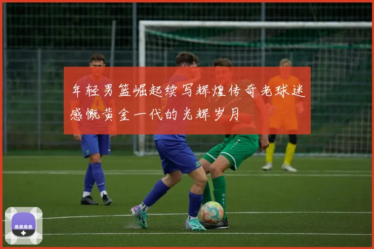 年轻男篮崛起续写辉煌传奇老球迷感慨黄金一代的光辉岁月
