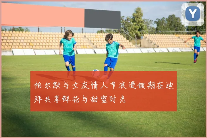 帕尔默与女友情人节浪漫假期在迪拜共享鲜花与甜蜜时光