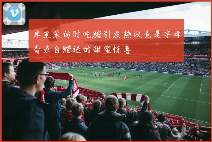 库里采访时吃糖引发热议竟是字母哥亲自赠送的甜蜜惊喜