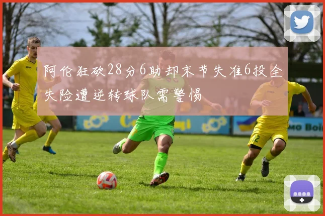 阿伦狂砍28分6助却末节失准6投全失险遭逆转球队需警惕