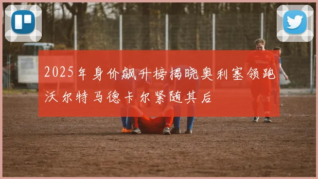 2025年身价飙升榜揭晓奥利塞领跑沃尔特马德卡尔紧随其后