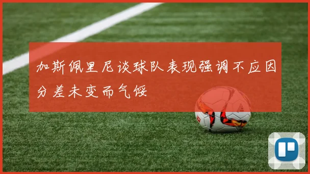 加斯佩里尼谈球队表现强调不应因分差未变而气馁
