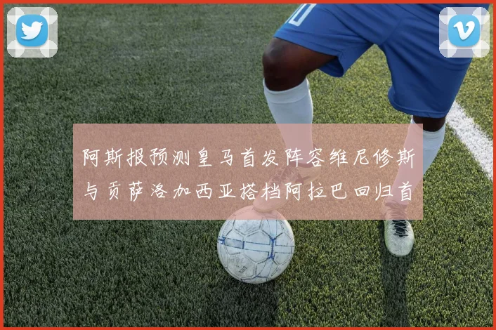 阿斯报预测皇马首发阵容维尼修斯与贡萨洛加西亚搭档阿拉巴回归首发位置