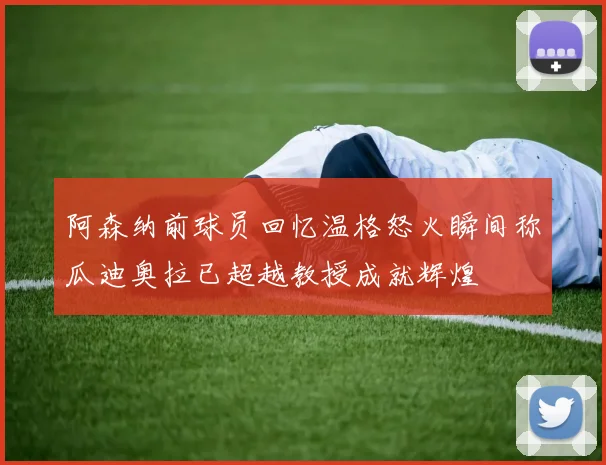 阿森纳前球员回忆温格怒火瞬间称瓜迪奥拉已超越教授成就辉煌