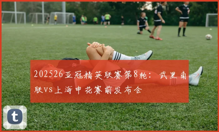 202526亚冠精英联赛第8轮：武里南联vs上海申花赛前发布会