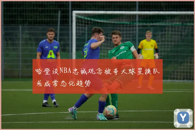 哈登谈NBA忠诚观念被夸大球星换队或成常态化趋势