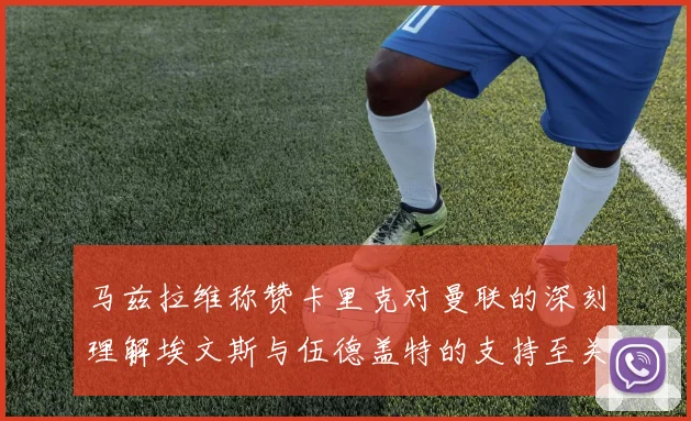 马兹拉维称赞卡里克对曼联的深刻理解埃文斯与伍德盖特的支持至关重要