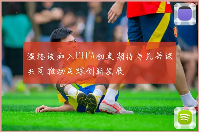 温格谈加入FIFA初衷期待与凡蒂诺共同推动足球创新发展