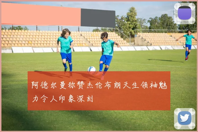 阿德尔曼称赞杰伦布朗天生领袖魅力令人印象深刻