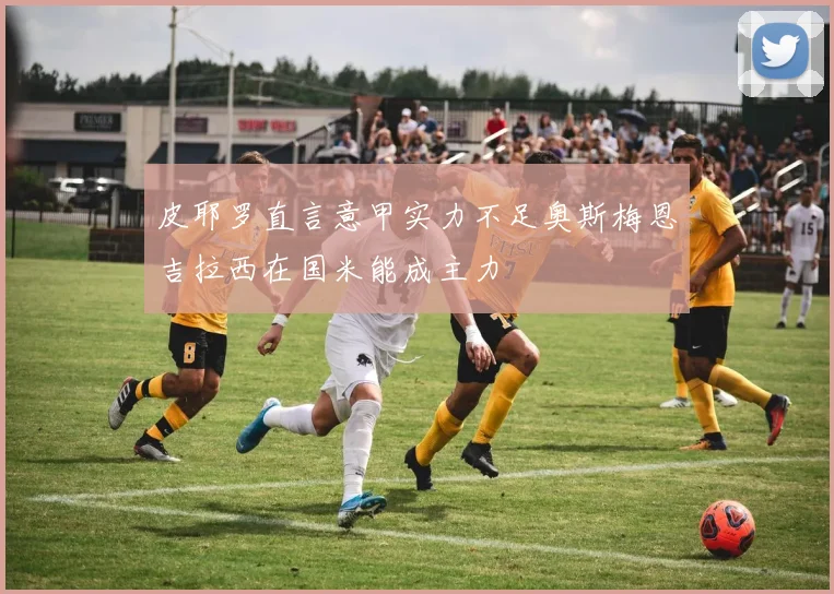 皮耶罗直言意甲实力不足奥斯梅恩吉拉西在国米能成主力