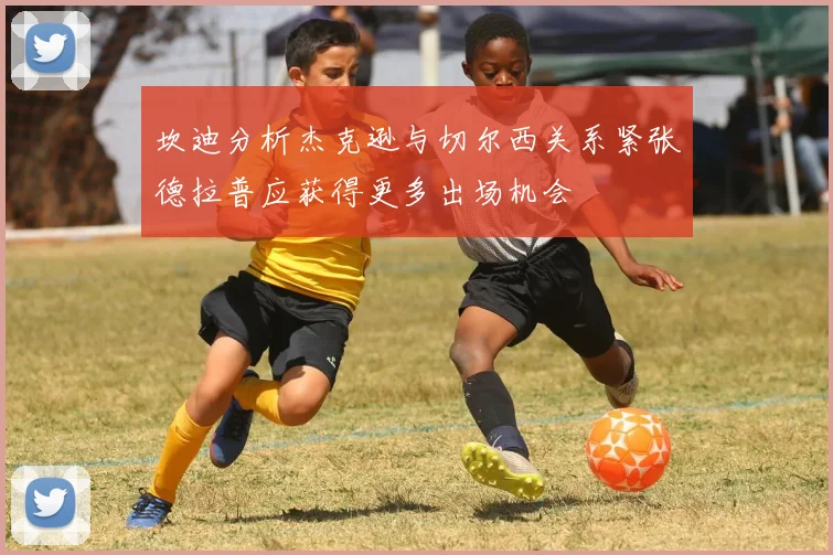 坎迪分析杰克逊与切尔西关系紧张德拉普应获得更多出场机会