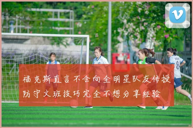 福克斯直言不会向全明星队友传授防守文班技巧完全不想分享经验